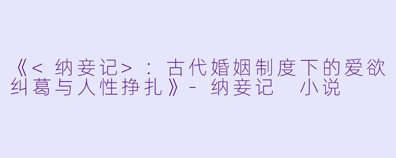 《<纳妾记>：古代婚姻制度下的爱欲纠葛与人性挣扎》-纳妾记 小说