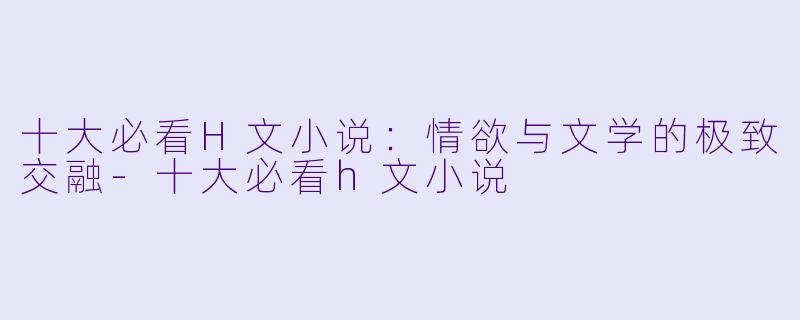 十大必看H文小说：情欲与文学的极致交融-十大必看h文小说