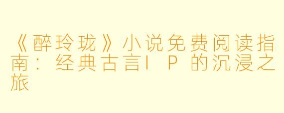 《醉玲珑》小说免费阅读指南：经典古言IP的沉浸之旅