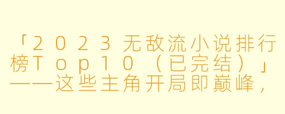 「2023无敌流小说排行榜Top10（已完结）」——这些主角开局即巅峰，爽到停不下来！