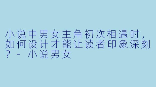 小说中男女主角初次相遇时，如何设计才能让读者印象深刻？-小说男女