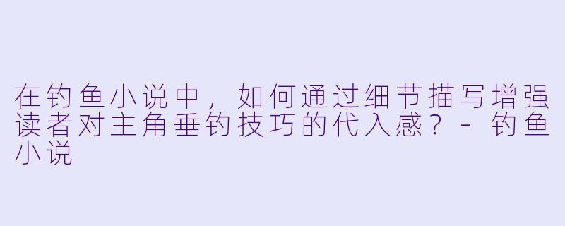 在钓鱼小说中，如何通过细节描写增强读者对主角垂钓技巧的代入感？-钓鱼小说