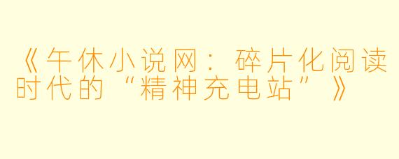 《午休小说网：碎片化阅读时代的“精神充电站”》