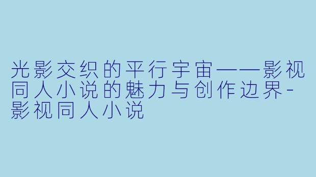 光影交织的平行宇宙——影视同人小说的魅力与创作边界-影视同人小说
