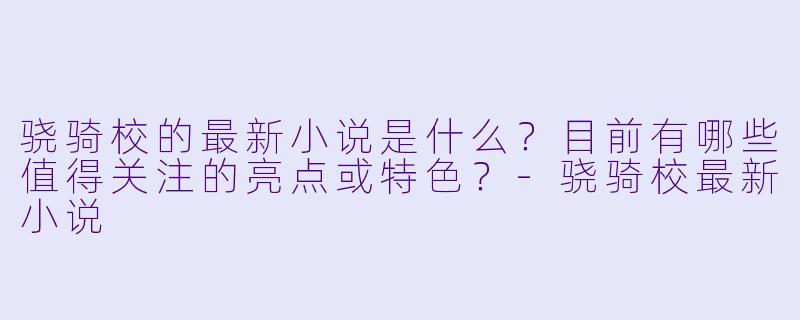 骁骑校的最新小说是什么？目前有哪些值得关注的亮点或特色？-骁骑校最新小说