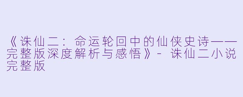 《诛仙二：命运轮回中的仙侠史诗——完整版深度解析与感悟》-诛仙二小说完整版