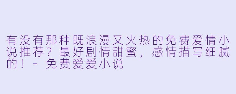 有没有那种既浪漫又火热的免费爱情小说推荐？最好剧情甜蜜，感情描写细腻的！-免费爱爱小说