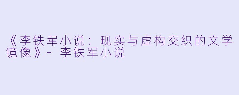 《李铁军小说：现实与虚构交织的文学镜像》-李铁军小说