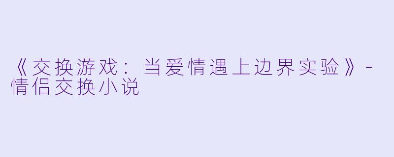 《交换游戏：当爱情遇上边界实验》-情侣交换小说