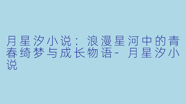 月星汐小说：浪漫星河中的青春绮梦与成长物语-月星汐小说