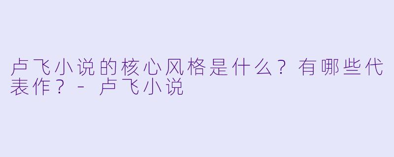 卢飞小说的核心风格是什么？有哪些代表作？-卢飞小说