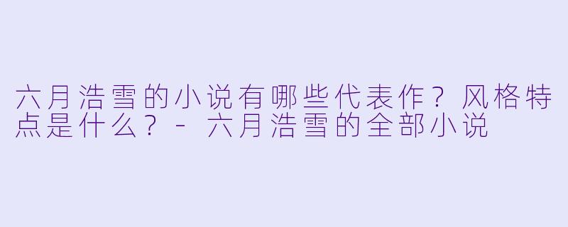 六月浩雪的小说有哪些代表作？风格特点是什么？-六月浩雪的全部小说