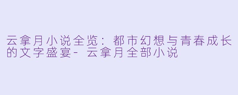 云拿月小说全览：都市幻想与青春成长的文字盛宴-云拿月全部小说