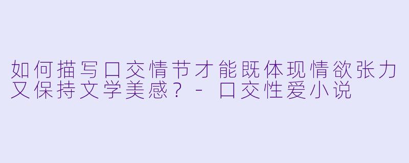 如何描写口交情节才能既体现情欲张力又保持文学美感？-口交性爱小说