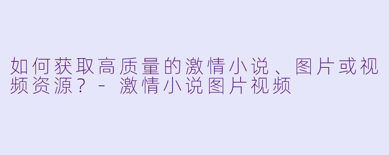 如何获取高质量的激情小说、图片或视频资源?