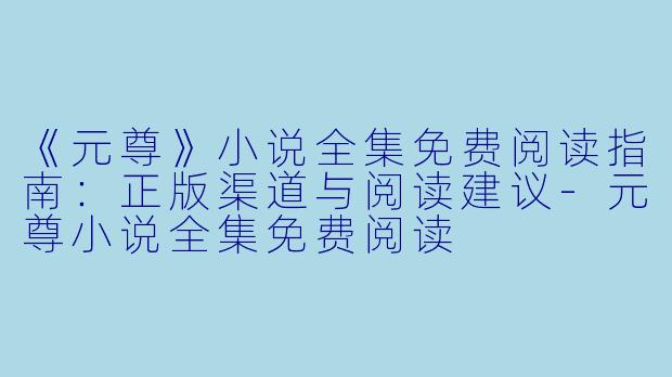 《元尊》小说全集免费阅读指南：正版渠道与阅读建议-元尊小说全集免费阅读