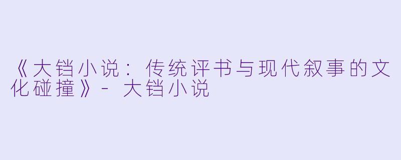 《大铛小说：传统评书与现代叙事的文化碰撞》-大铛小说