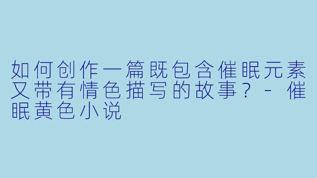 如何创作一篇既包含催眠元素又带有情色描写的故事？-催眠黄色小说