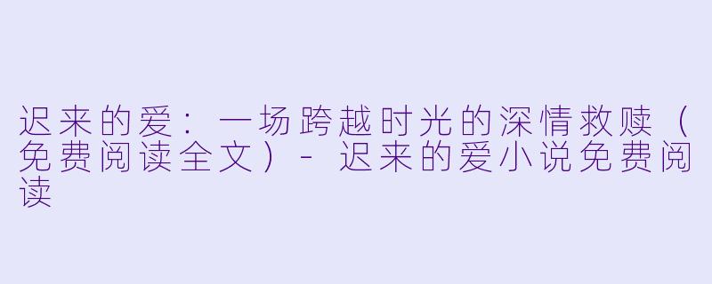 迟来的爱：一场跨越时光的深情救赎（免费阅读全文）-迟来的爱小说免费阅读