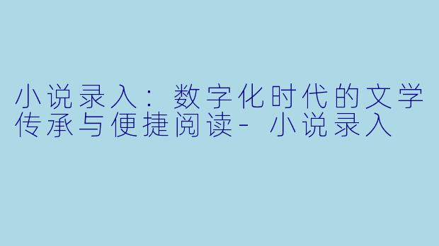 小说录入：数字化时代的文学传承与便捷阅读-小说录入