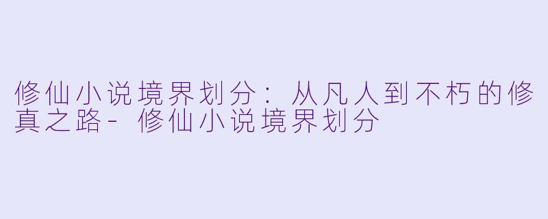 修仙小说境界划分：从凡人到不朽的修真之路-修仙小说境界划分