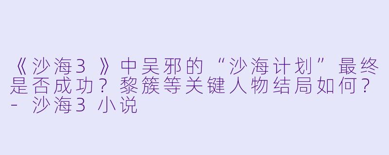 《沙海3》中吴邪的“沙海计划”最终是否成功？黎簇等关键人物结局如何？-沙海3小说