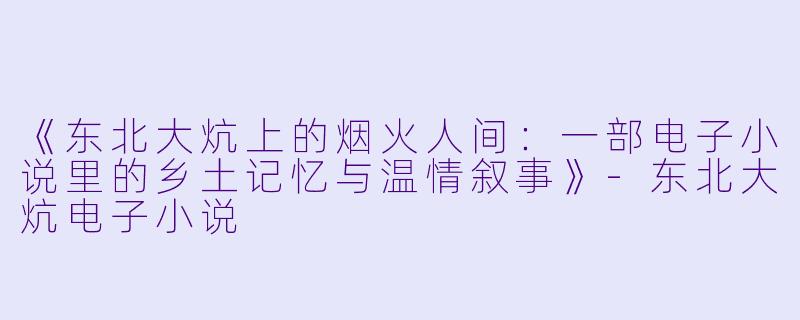 《东北大炕上的烟火人间：一部电子小说里的乡土记忆与温情叙事》-东北大炕电子小说