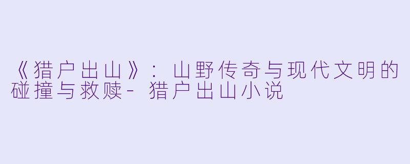 《猎户出山》：山野传奇与现代文明的碰撞与救赎-猎户出山小说