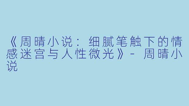 《周晴小说:细腻笔触下的情感迷宫与人性微光》