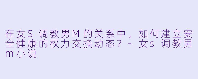 在女S调教男M的关系中，如何建立安全健康的权力交换动态？-女s调教男m小说