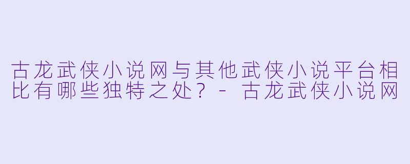 古龙武侠小说网与其他武侠小说平台相比有哪些独特之处？-古龙武侠小说网
