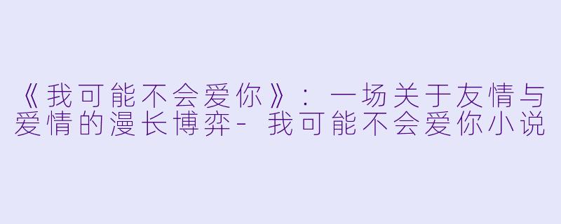 《我可能不会爱你》：一场关于友情与爱情的漫长博弈-我可能不会爱你小说