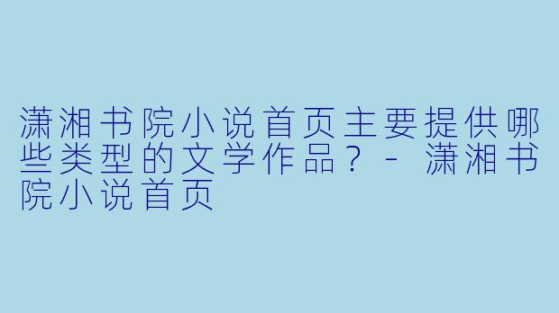 潇湘书院小说首页主要提供哪些类型的文学作品？-潇湘书院小说首页