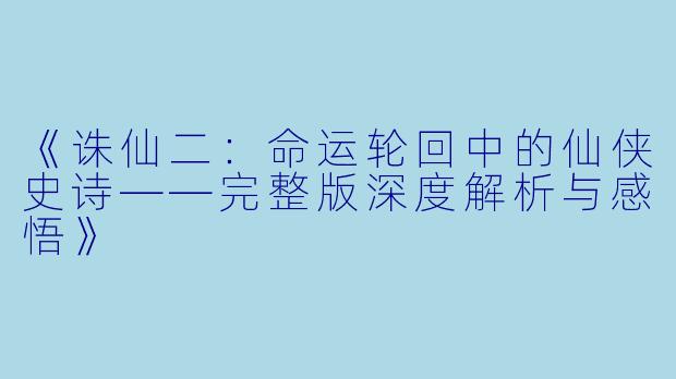 《诛仙二：命运轮回中的仙侠史诗——完整版深度解析与感悟》