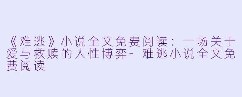 《难逃》小说全文免费阅读：一场关于爱与救赎的人性博弈-难逃小说全文免费阅读