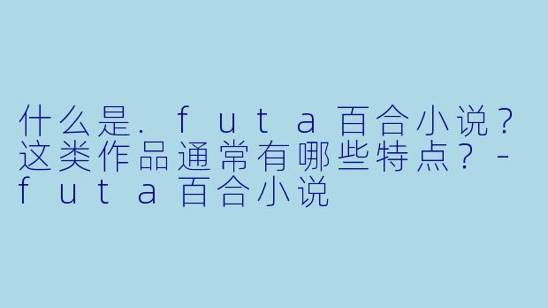 什么是.futa百合小说？这类作品通常有哪些特点？-futa百合小说