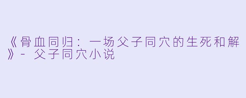 《骨血同归：一场父子同穴的生死和解》-父子同穴小说