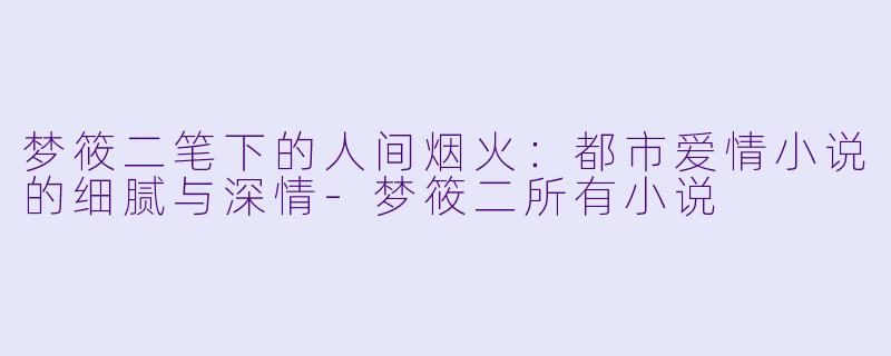 梦筱二笔下的人间烟火：都市爱情小说的细腻与深情-梦筱二所有小说