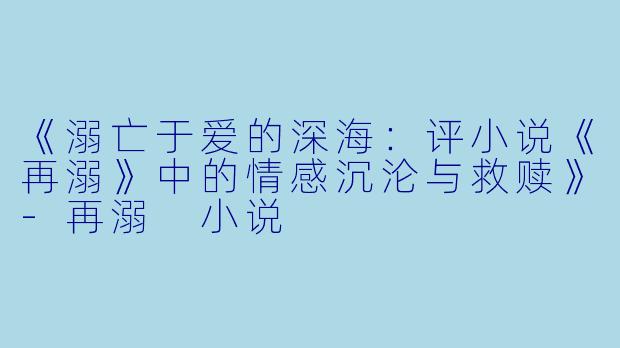《溺亡于爱的深海：评小说《再溺》中的情感沉沦与救赎》-再溺 小说