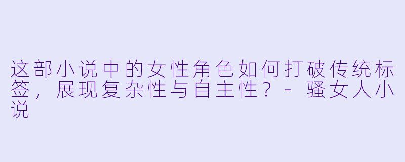 这部小说中的女性角色如何打破传统标签，展现复杂性与自主性？-骚女人小说