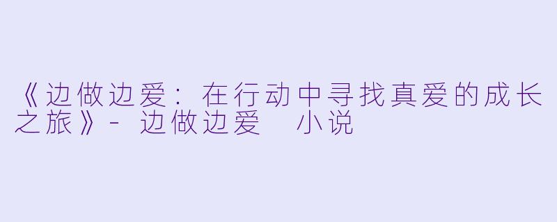《边做边爱：在行动中寻找真爱的成长之旅》-边做边爱 小说