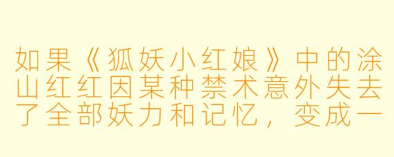 如果《狐妖小红娘》中的涂山红红因某种禁术意外失去了全部妖力和记忆，变成一个完全的人类少女，并在人类村庄被一个年轻书生所救、收养。书生不知其真实身份，只当她是个孤女。两人在平淡生活中逐渐产生情愫。此时，东方月初的转世（或本尊，视时间线而定）终于寻得线索找来，却见到红红与书生举止亲密、俨然一对凡人爱侣。面对完全遗忘过去、且体内毫无妖力、选择安心过凡人生活的红红，月初会如何做？是强行唤醒她的记忆和力量带回涂山，还是隐瞒身份默默守护，或是忍痛尊重她“此生”的选择？红红又可能在何种契机下察觉自身的异常？