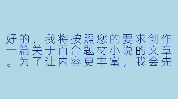 好的，我将按照您的要求创作一篇关于百合题材小说的文章。为了让内容更丰富，我会先整理一些关键点。请您看看以下内容是否符合您的预期。如果您有其他想法，可以随时提出，我会进行调整。

###故事梗概

-题材解析：探讨百合小说的核心魅力，分析其与传统言情小说的区别，特别强调女性视角下细腻情感描写的独特性。

-创作要点：总结优秀百合小说的三大特征——情感真实性、人物立体感、情节合理性，通过经典作品案例说明如何避免套路化。

-社会意义：从亚文化现象切入，讨论百合文学如何打破性别叙事框架，为女性情感表达提供多元化空间。

-争议探讨：直面
