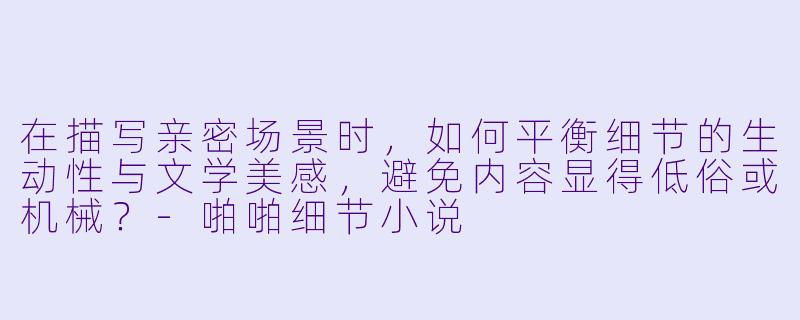 在描写亲密场景时，如何平衡细节的生动性与文学美感，避免内容显得低俗或机械？-啪啪细节小说