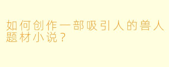 如何创作一部吸引人的兽人题材小说？