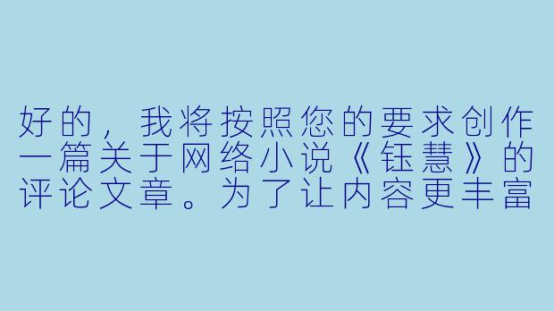 好的，我将按照您的要求创作一篇关于网络小说《钰慧》的评论文章。为了让内容更丰富立体，我会先整理一些基本的故事框架和人物特点。请您看看以下内容是否符合您的预期。如果您有其他想法，可以随时提出，我会进行调整。

###故事梗概

-职场蜕变：陈钰慧从普通文员成长为部门主管，展现了当代职场女性面临的机遇与挑战，以及她如何通过专业能力和人格魅力赢得认可。

-情感纠葛：与大学同学张明宇的职场重逢引发复杂情感，同时与温柔医生周毅产生新的情愫，钰慧在事业与感情的平衡中展现现代女性的情感困境。

-原生家庭：重男轻女的家庭环境成为钰慧内心深处的伤痛，她通过经济独立和心理成长逐步摆脱原生家庭的阴影。

-社会镜像：小说通过职场性骚扰、生育压力、年龄歧视等情节，折射当代女性面临的普遍社会问题。

-成长蜕变：最终钰慧实现事业突破、情感独立和自我和解，完成从