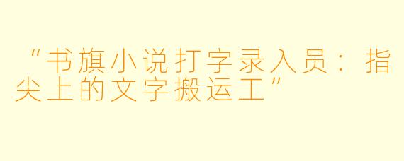 “书旗小说打字录入员：指尖上的文字搬运工”