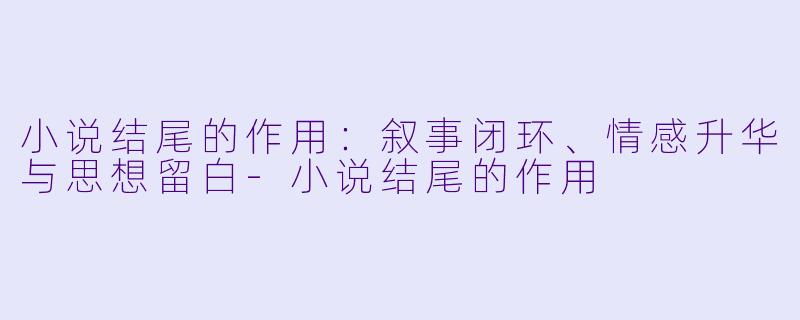 小说结尾的作用：叙事闭环、情感升华与思想留白-小说结尾的作用