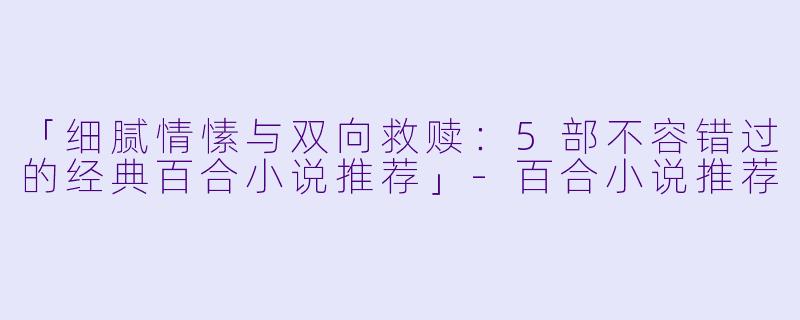 「细腻情愫与双向救赎:5部不容错过的经典百合小说推荐」