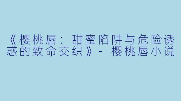 《樱桃唇：甜蜜陷阱与危险诱惑的致命交织》-樱桃唇小说